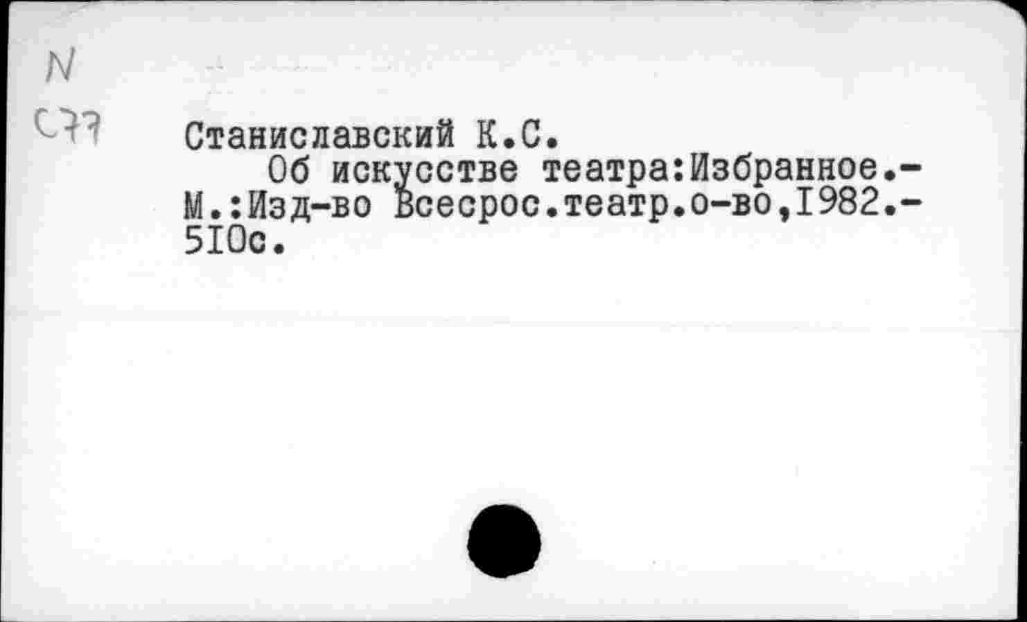 ﻿N
Станиславский К.С.
Об искусстве театра:Избранное.-М.:Изд-во Всесрос.театр.о-во,1982.-510с.